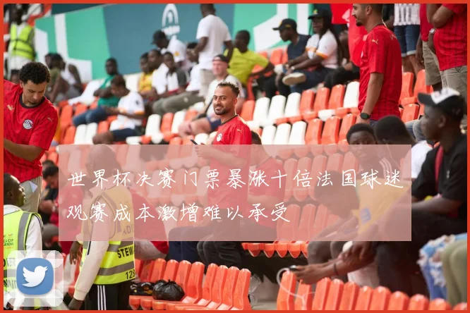 世界杯决赛门票暴涨十倍法国球迷观赛成本激增难以承受