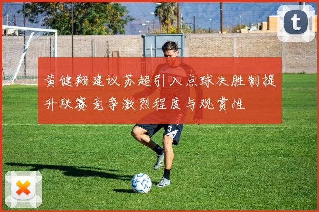 黄健翔建议苏超引入点球决胜制提升联赛竞争激烈程度与观赏性