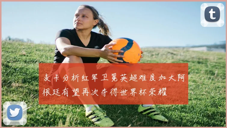麦卡分析红军卫冕英超难度加大阿根廷有望再次夺得世界杯荣耀