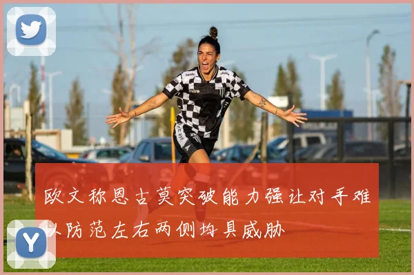 欧文称恩古莫突破能力强让对手难以防范左右两侧均具威胁