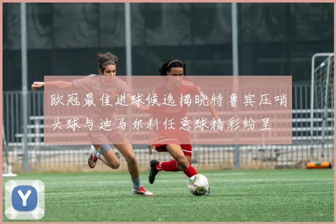 欧冠最佳进球候选揭晓特鲁宾压哨头球与迪马尔科任意球精彩纷呈