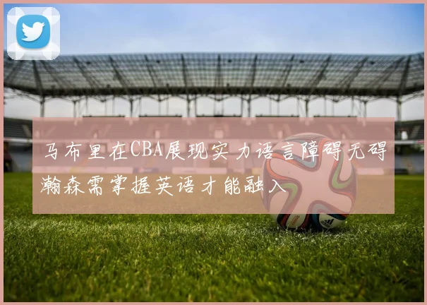 马布里在CBA展现实力语言障碍无碍瀚森需掌握英语才能融入