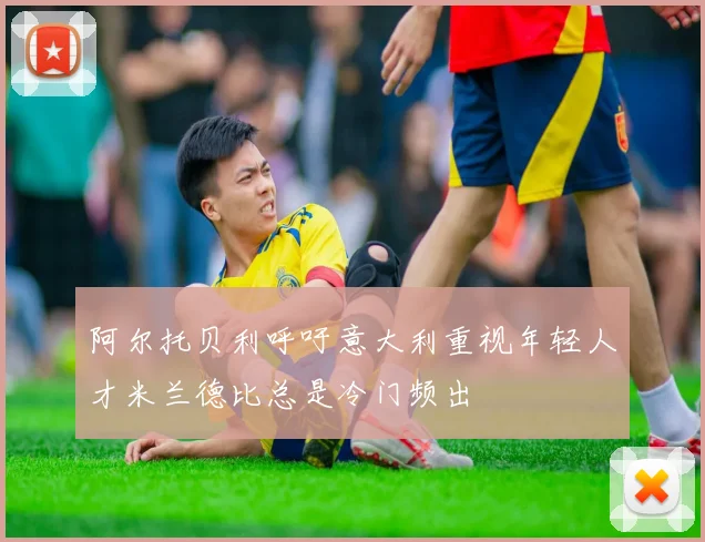阿尔托贝利呼吁意大利重视年轻人才米兰德比总是冷门频出