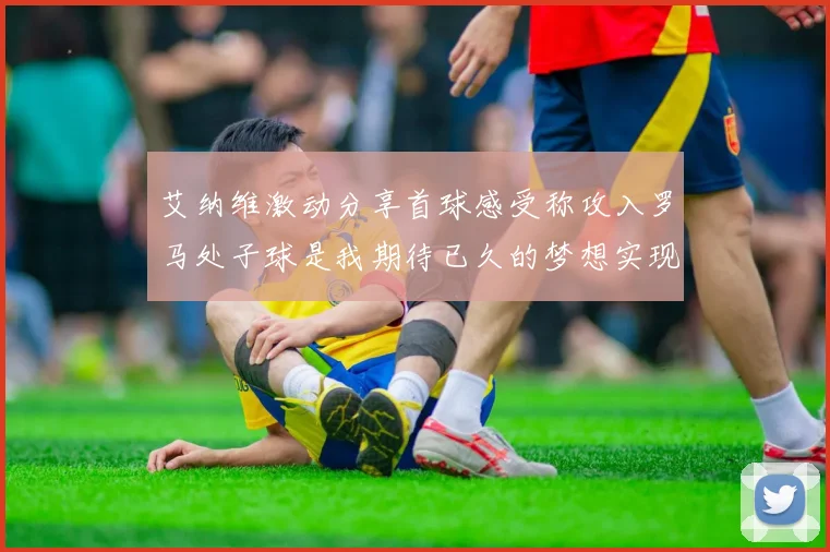 艾纳维激动分享首球感受称攻入罗马处子球是我期待已久的梦想实现