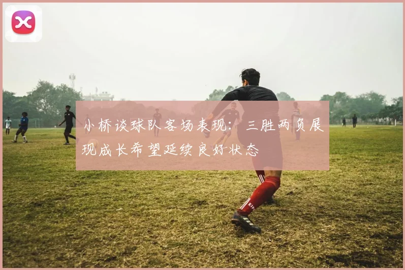 小桥谈球队客场表现：三胜两负展现成长希望延续良好状态
