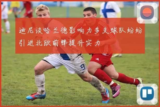 迪尼谈哈兰德影响力多支球队纷纷引进北欧前锋提升实力