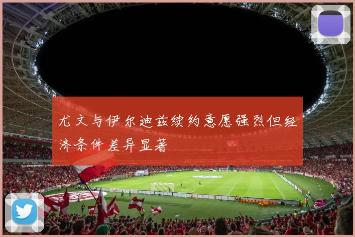 尤文与伊尔迪兹续约意愿强烈但经济条件差异显著