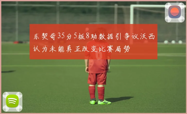 东契奇35分5板8助数据引争议沃西认为未能真正改变比赛局势
