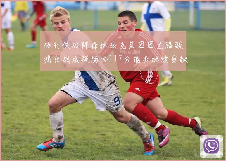 独行侠对阵森林狼克莱因因左膝酸痛出战成疑场均117分能否继续贡献