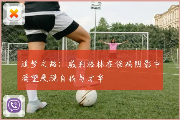 追梦之路：威利格林在伤病阴影中渴望展现自我与才华