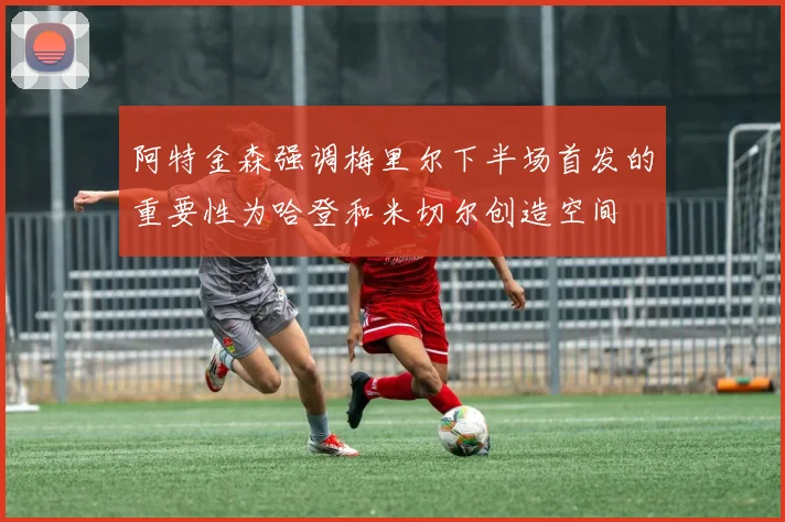 阿特金森强调梅里尔下半场首发的重要性为哈登和米切尔创造空间