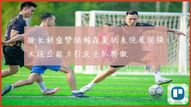 徐长锁盛赞杨瀚森夏联表现展现强大适应能力引发全队骄傲