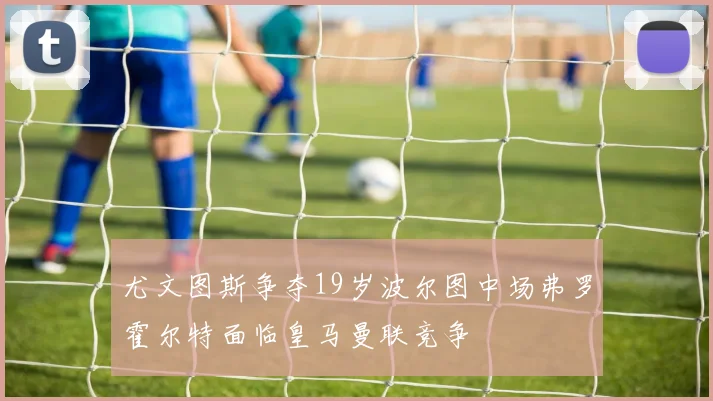 尤文图斯争夺19岁波尔图中场弗罗霍尔特面临皇马曼联竞争