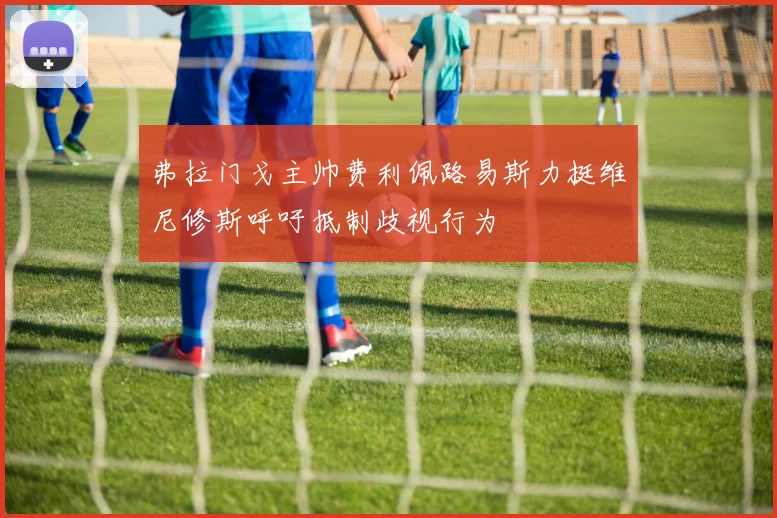 弗拉门戈主帅费利佩路易斯力挺维尼修斯呼吁抵制歧视行为