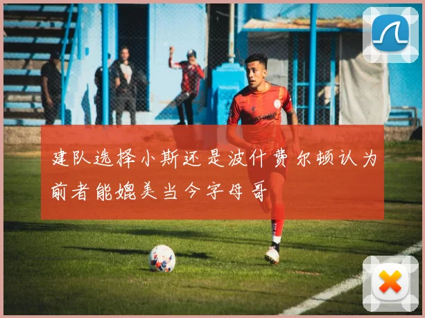 建队选择小斯还是波什费尔顿认为前者能媲美当今字母哥