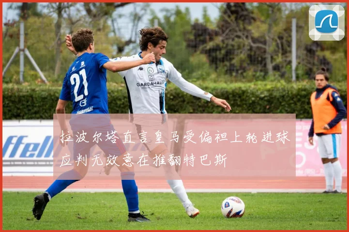 拉波尔塔直言皇马受偏袒上轮进球应判无效意在推翻特巴斯