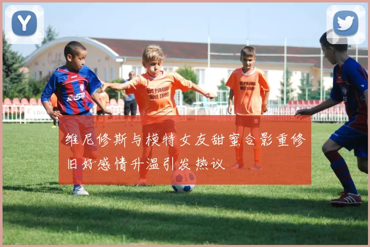维尼修斯与模特女友甜蜜合影重修旧好感情升温引发热议