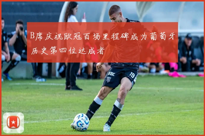 B席庆祝欧冠百场里程碑成为葡萄牙历史第四位达成者